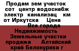 Продам зем.участок 12сот. центр.водоснабж. электр. канализац. 9км. от Иркутска  › Цена ­ 800 000 - Все города Недвижимость » Земельные участки продажа   . Алтайский край,Белокуриха г.